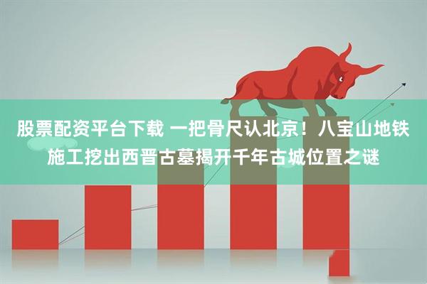 股票配资平台下载 一把骨尺认北京！八宝山地铁施工挖出西晋古墓揭开千年古城位置之谜