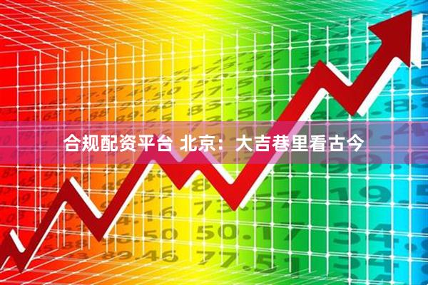 合规配资平台 北京：大吉巷里看古今