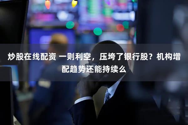 炒股在线配资 一则利空，压垮了银行股？机构增配趋势还能持续么