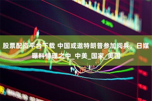 股票配资平台下载 中国或邀特朗普参加阅兵，日媒曝料情理之中_中美_国家_美国