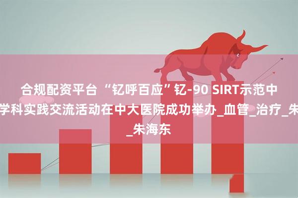 合规配资平台 “钇呼百应”钇-90 SIRT示范中心多学科实践交流活动在中大医院成功举办_血管_治疗_朱海东