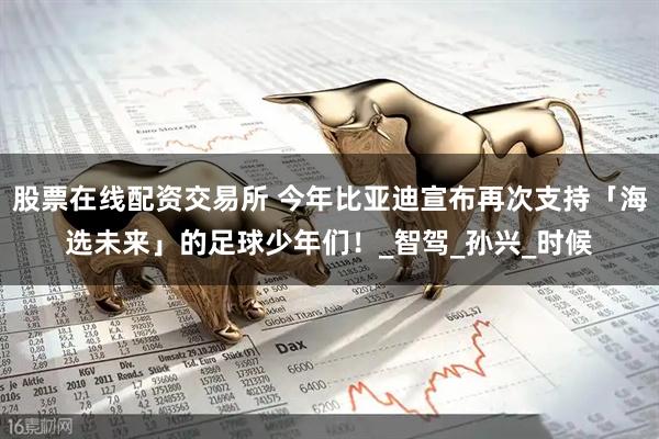 股票在线配资交易所 今年比亚迪宣布再次支持「海选未来」的足球少年们！_智驾_孙兴_时候