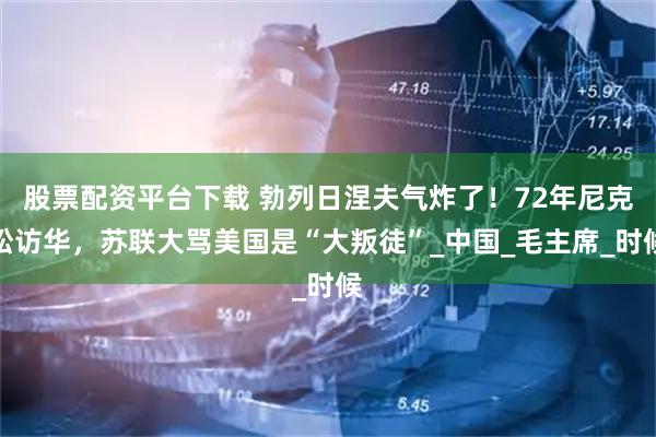 股票配资平台下载 勃列日涅夫气炸了！72年尼克松访华，苏联大骂美国是“大叛徒”_中国_毛主席_时候