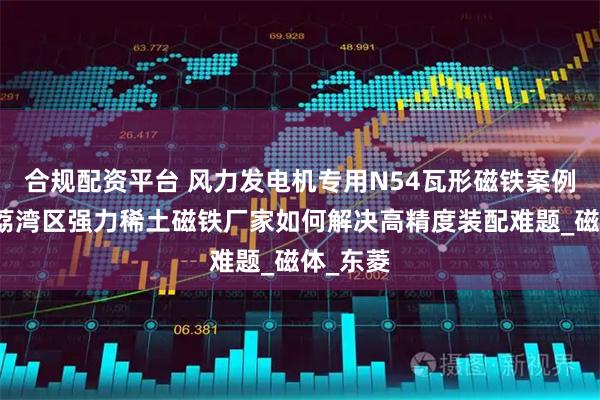 合规配资平台 风力发电机专用N54瓦形磁铁案例：广州荔湾区强力稀土磁铁厂家如何解决高精度装配难题_磁体_东菱