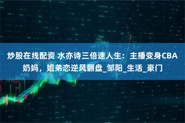 炒股在线配资 水亦诗三倍速人生：主播变身CBA奶妈，姐弟恋逆风翻盘_邹阳_生活_豪门
