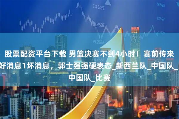 股票配资平台下载 男篮决赛不到4小时！赛前传来4个好消息1坏消息，郭士强强硬表态_新西兰队_中国队_比赛