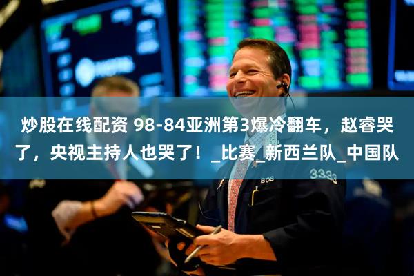 炒股在线配资 98-84亚洲第3爆冷翻车，赵睿哭了，央视主持人也哭了！_比赛_新西兰队_中国队