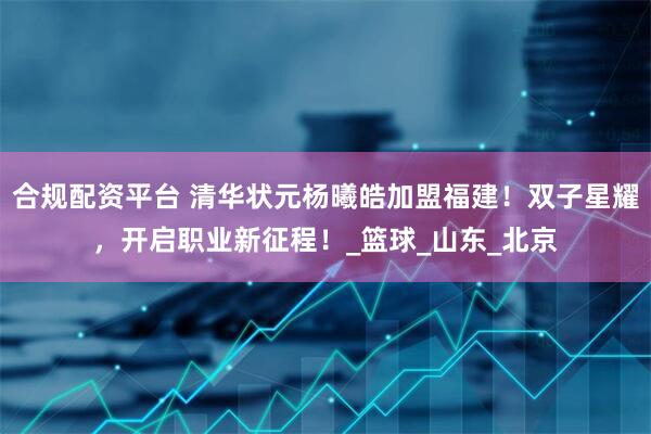 合规配资平台 清华状元杨曦皓加盟福建！双子星耀，开启职业新征程！_篮球_山东_北京