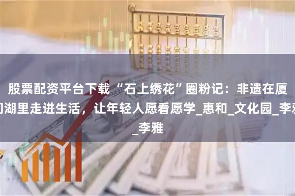 股票配资平台下载 “石上绣花”圈粉记：非遗在厦门湖里走进生活，让年轻人愿看愿学_惠和_文化园_李雅