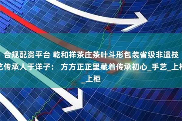 合规配资平台 乾和祥茶庄茶叶斗形包装省级非遗技艺传承人于洋子： 方方正正里藏着传承初心_手艺_上柜