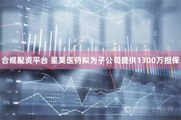 合规配资平台 星昊医药拟为子公司提供1300万担保
