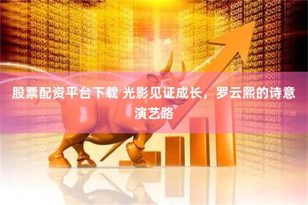 股票配资平台下载 光影见证成长，罗云熙的诗意演艺路