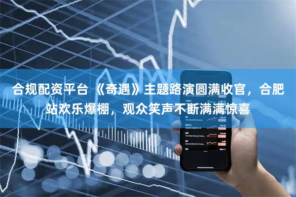 合规配资平台 《奇遇》主题路演圆满收官，合肥站欢乐爆棚，观众笑声不断满满惊喜