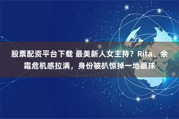股票配资平台下载 最美新人女主持？Rita、余霜危机感拉满，身份被扒惊掉一地眼球