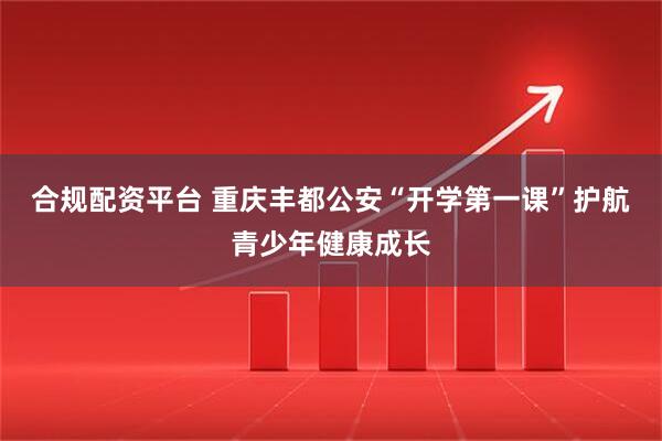 合规配资平台 重庆丰都公安“开学第一课”护航青少年健康成长
