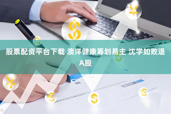 股票配资平台下载 澳洋健康筹划易主 沈学如败退A股