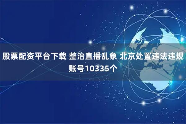 股票配资平台下载 整治直播乱象 北京处置违法违规账号10335个