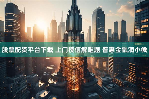 股票配资平台下载 上门授信解难题 普惠金融润小微