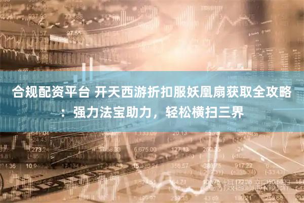 合规配资平台 开天西游折扣服妖凰扇获取全攻略：强力法宝助力，轻松横扫三界