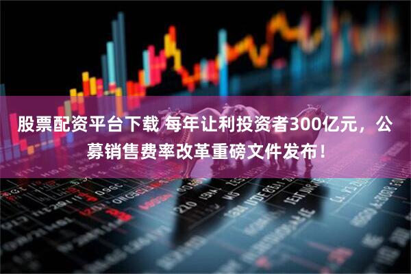 股票配资平台下载 每年让利投资者300亿元，公募销售费率改革重磅文件发布！