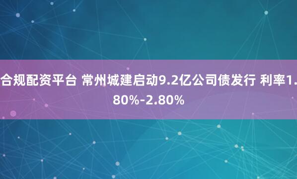 合规配资平台 常州城建启动9.2亿公司债发行 利率1.80%-2.80%