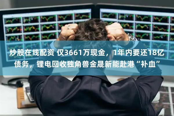 炒股在线配资 仅3661万现金，1年内要还18亿债务，锂电回收独角兽金晟新能赴港“补血”