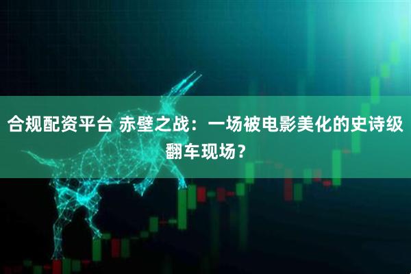 合规配资平台 赤壁之战：一场被电影美化的史诗级翻车现场？