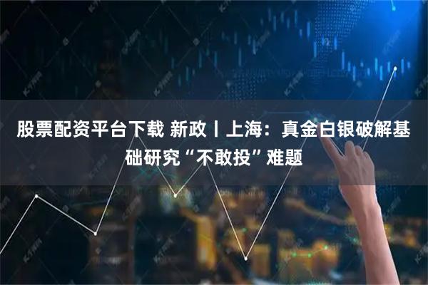 股票配资平台下载 新政丨上海：真金白银破解基础研究“不敢投”难题