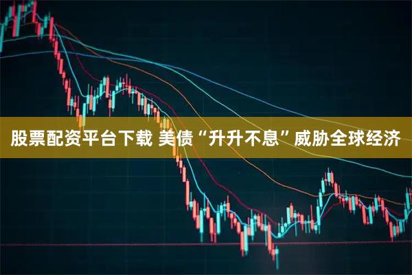 股票配资平台下载 美债“升升不息”威胁全球经济