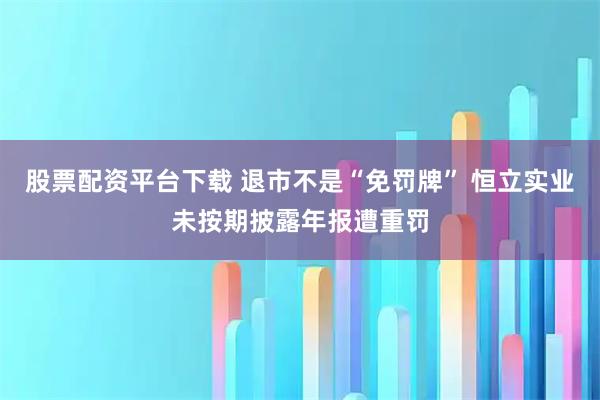 股票配资平台下载 退市不是“免罚牌” 恒立实业未按期披露年报遭重罚