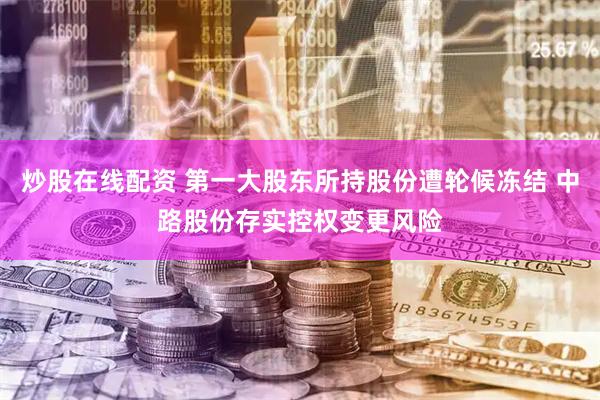 炒股在线配资 第一大股东所持股份遭轮候冻结 中路股份存实控权变更风险