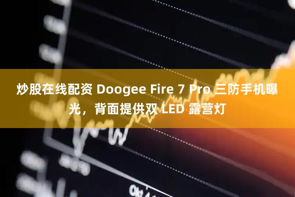 炒股在线配资 Doogee Fire 7 Pro 三防手机曝光，背面提供双 LED 露营灯