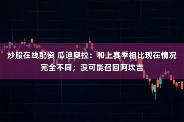 炒股在线配资 瓜迪奥拉：和上赛季相比现在情况完全不同；没可能召回阿坎吉