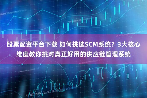 股票配资平台下载 如何挑选SCM系统？3大核心维度教你挑对真正好用的供应链管理系统
