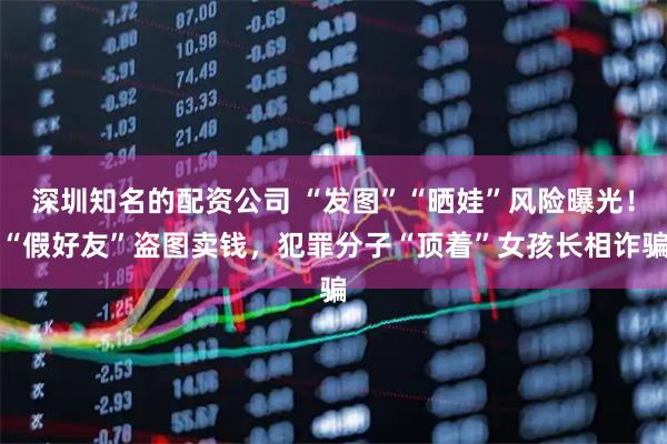 深圳知名的配资公司 “发图”“晒娃”风险曝光！“假好友”盗图卖钱，犯罪分子“顶着”女孩长相诈骗
