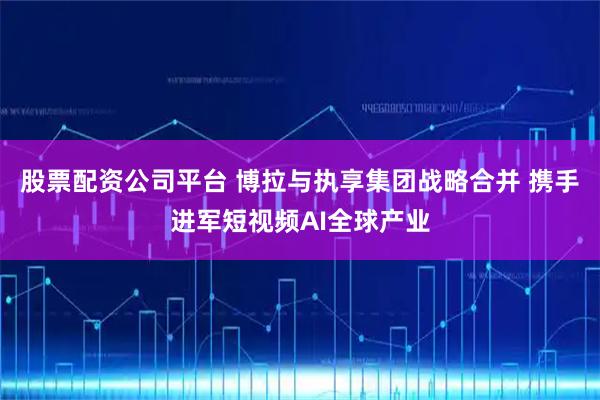 股票配资公司平台 博拉与执享集团战略合并 携手进军短视频AI全球产业