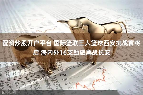 配资炒股开户平台 国际篮联三人篮球西安挑战赛将启 海内外16支劲旅鏖战长安