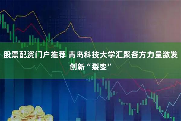 股票配资门户推荐 青岛科技大学汇聚各方力量激发创新“裂变”