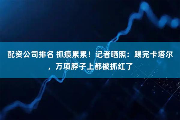 配资公司排名 抓痕累累！记者晒照：踢完卡塔尔，万项脖子上都被抓红了