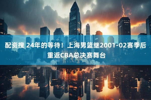 配资搜 24年的等待！上海男篮继2001-02赛季后 重返CBA总决赛舞台