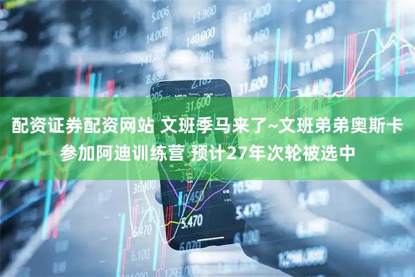 配资证券配资网站 文班季马来了~文班弟弟奥斯卡参加阿迪训练营 预计27年次轮被选中