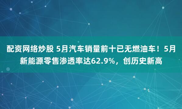 配资网络炒股 5月汽车销量前十已无燃油车！5月新能源零售渗透率达62.9%，创历史新高